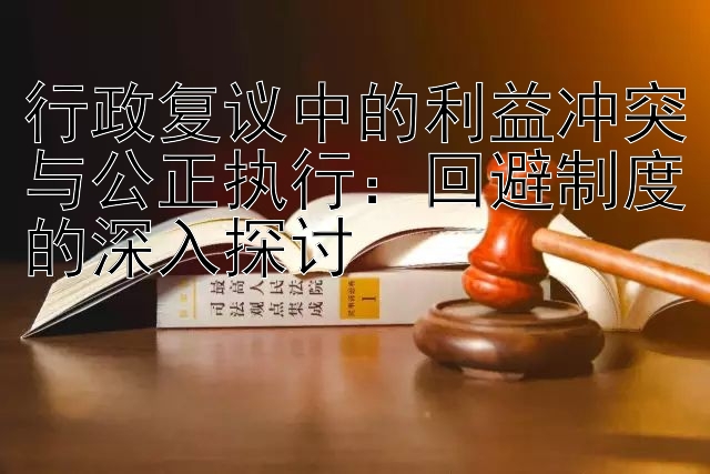 行政复议中的利益冲突与公正执行：回避制度的深入探讨