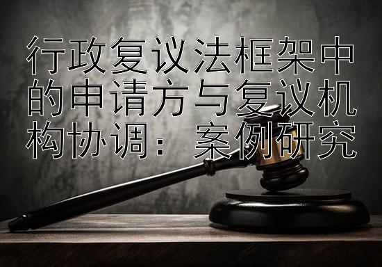 行政复议法框架中的申请方与复议机构协调：案例研究