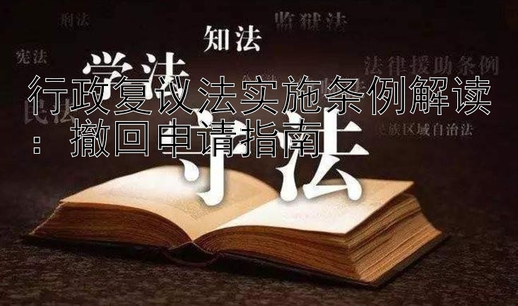 行政复议法实施条例解读：撤回申请指南