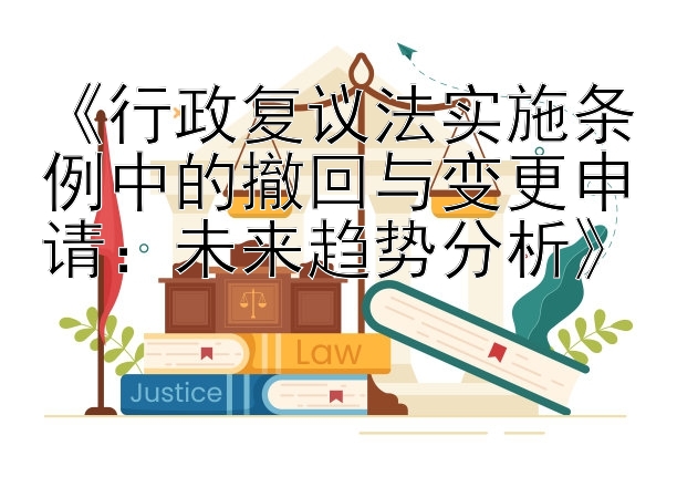 《行政复议法实施条例中的撤回与变更申请：未来趋势分析》