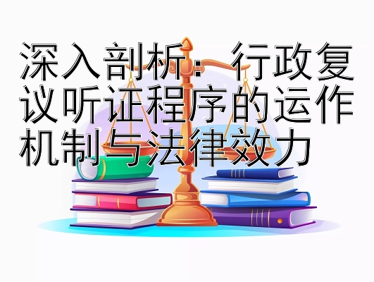 深入剖析：行政复议听证程序的运作机制与法律效力