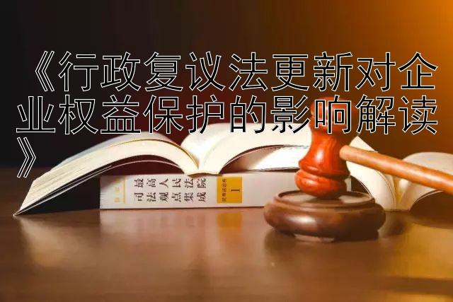 《行政复议法更新对企业权益保护的影响解读》