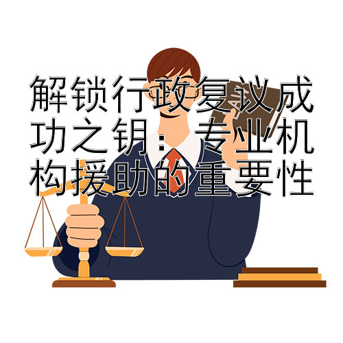 解锁行政复议成功之钥：专业机构援助的重要性