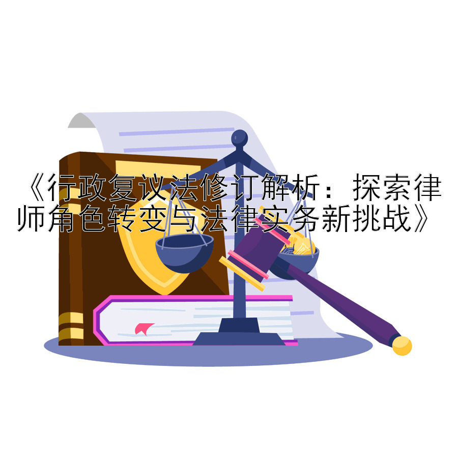 《行政复议法修订解析：探索律师角色转变与法律实务新挑战》