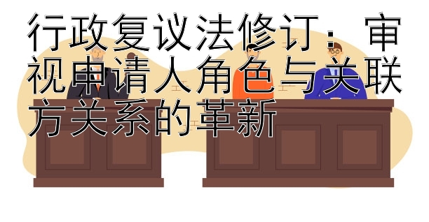 行政复议法修订：审视申请人角色与关联方关系的革新