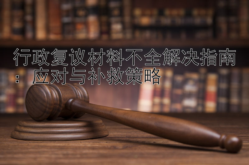 行政复议材料不全解决指南：应对与补救策略