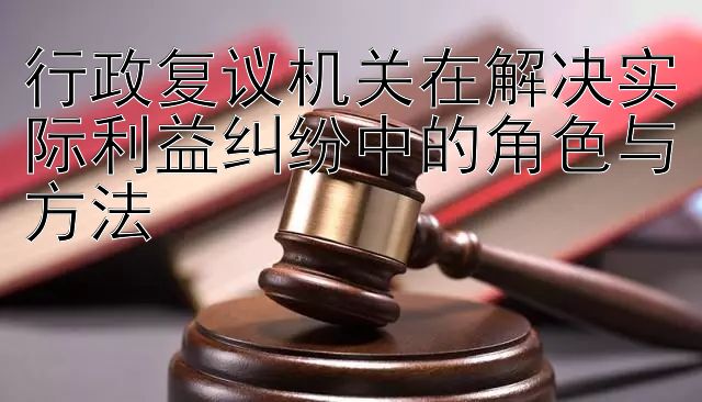 行政复议机关在解决实际利益纠纷中的角色与方法