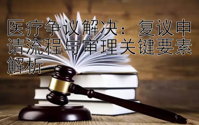 医疗争议解决：复议申请流程与审理关键要素解析