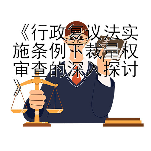 《行政复议法实施条例下裁量权审查的深入探讨》