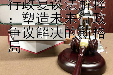 行政复议法解释：塑造未来行政争议解决的新格局