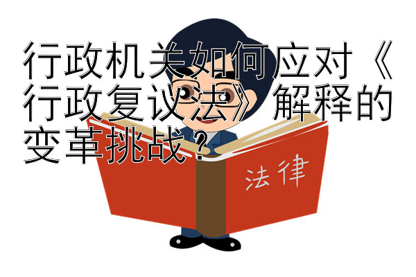 行政机关如何应对《行政复议法》解释的变革挑战？