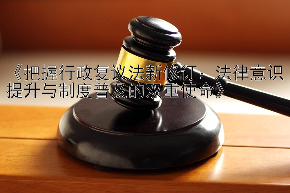 《把握行政复议法新修订：法律意识提升与制度普及的双重使命》