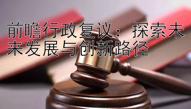 前瞻行政复议：探索未来发展与创新路径