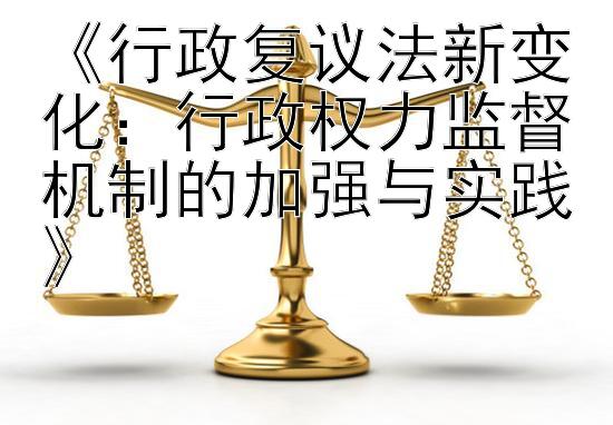 《行政复议法新变化：行政权力监督机制的加强与实践》