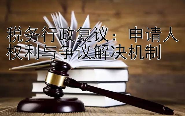 税务行政复议：申请人权利与争议解决机制