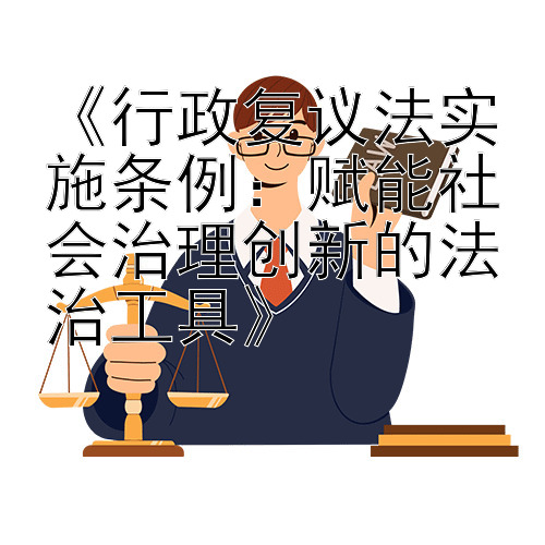 《行政复议法实施条例：赋能社会治理创新的法治工具》