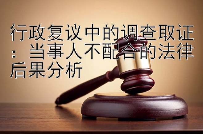 行政复议中的调查取证：当事人不配合的法律后果分析