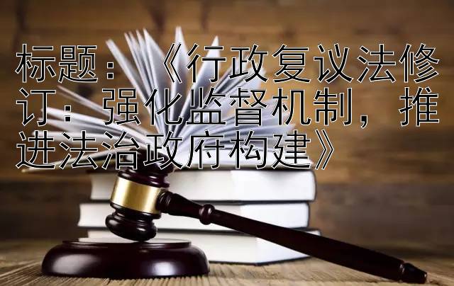 《行政复议法修订：强化监督机制，推进法治政府构建》