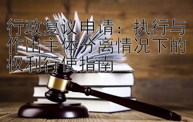 行政复议申请：执行与作出主体分离情况下的权利行使指南