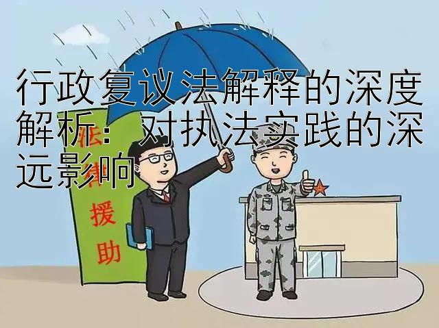 行政复议法解释的深度解析：对执法实践的深远影响