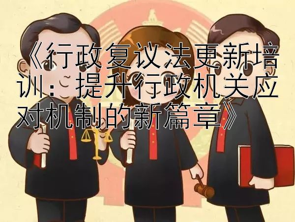 《行政复议法更新培训：提升行政机关应对机制的新篇章》