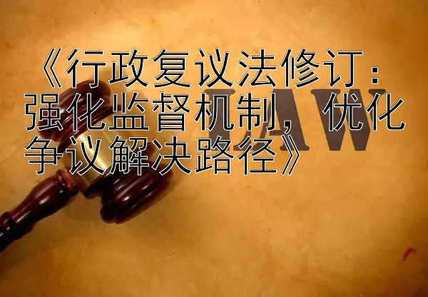 《行政复议法修订：强化监督机制，优化争议解决路径》