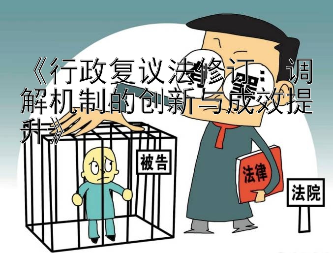 《行政复议法修订：调解机制的创新与成效提升》