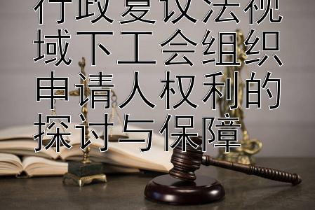 行政复议法视域下工会组织申请人权利的探讨与保障