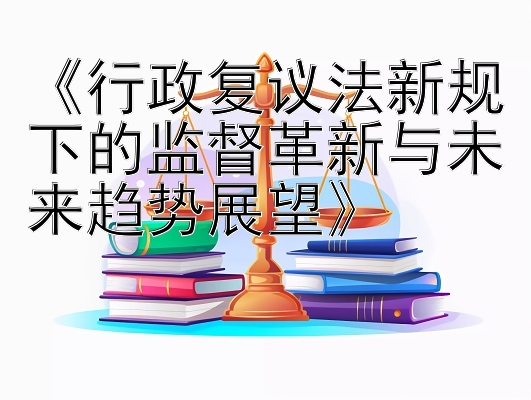 《行政复议法新规下的监督革新与未来趋势展望》