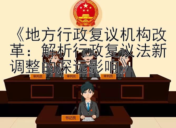 《地方行政复议机构改革：解析行政复议法新调整的深远影响》