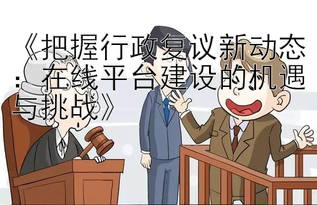 《把握行政复议新动态：在线平台建设的机遇与挑战》