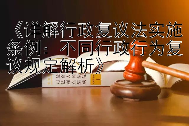 《详解行政复议法实施条例：不同行政行为复议规定解析》