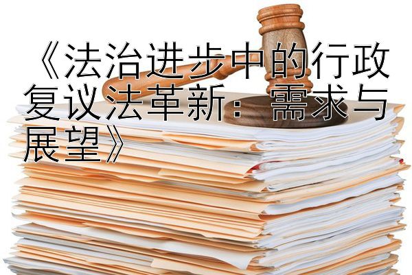 《法治进步中的行政复议法革新：需求与展望》