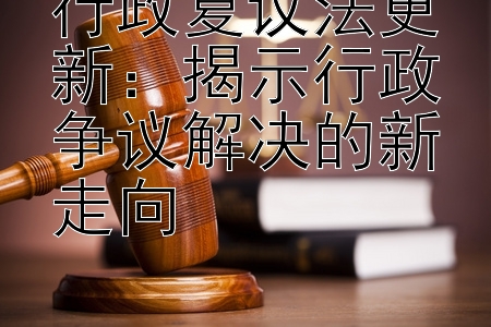 行政复议法更新：揭示行政争议解决的新走向