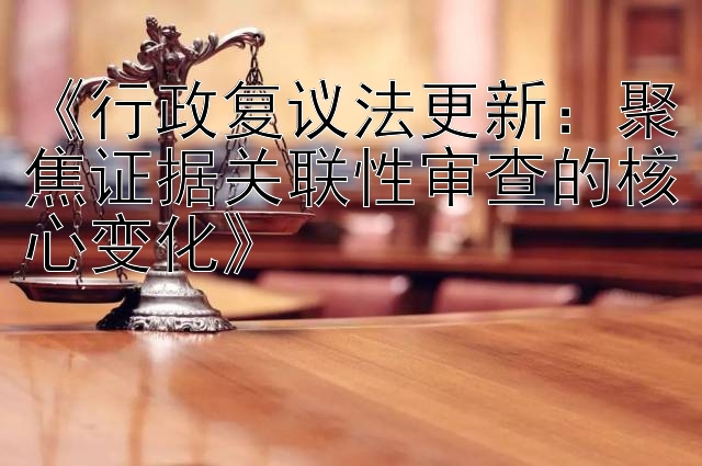 《行政复议法更新：聚焦证据关联性审查的核心变化》