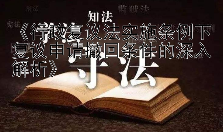 《行政复议法实施条例下复议申请撤回条件的深入解析》