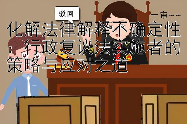 化解法律解释不确定性：行政复议法实施者的策略与应对之道