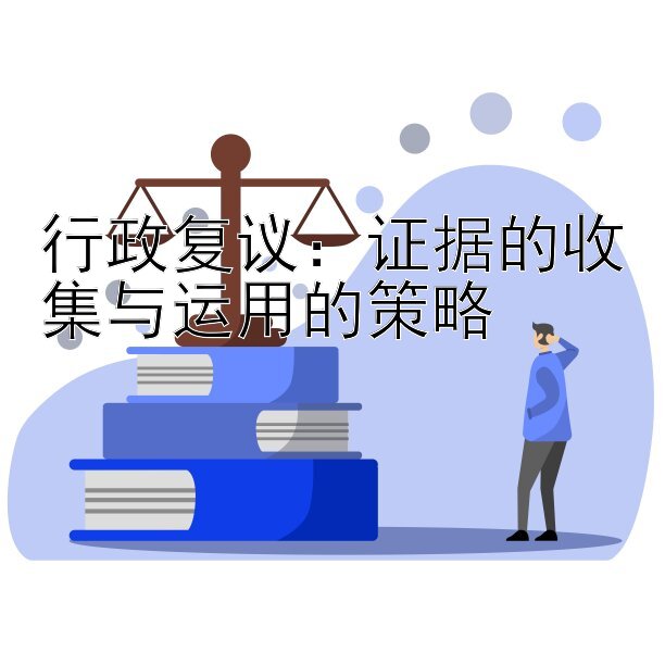 行政复议：证据的收集与运用的策略