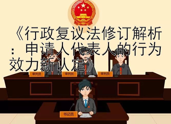 《行政复议法修订解析：申请人代表人的行为效力新认定》