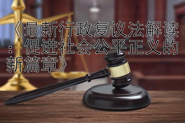 《最新行政复议法解读：促进社会公平正义的新篇章》