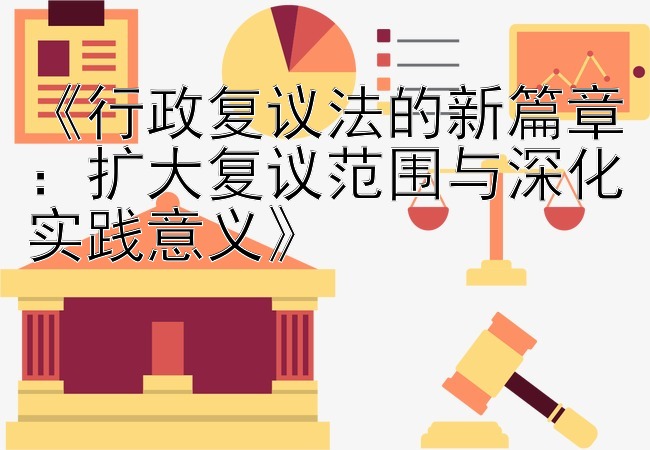 《行政复议法的新篇章：扩大复议范围与深化实践意义》