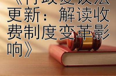 《行政复议法更新：解读收费制度变革影响》