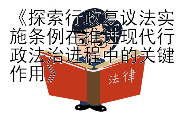 《探索行政复议法实施条例在推进现代行政法治进程中的关键作用》