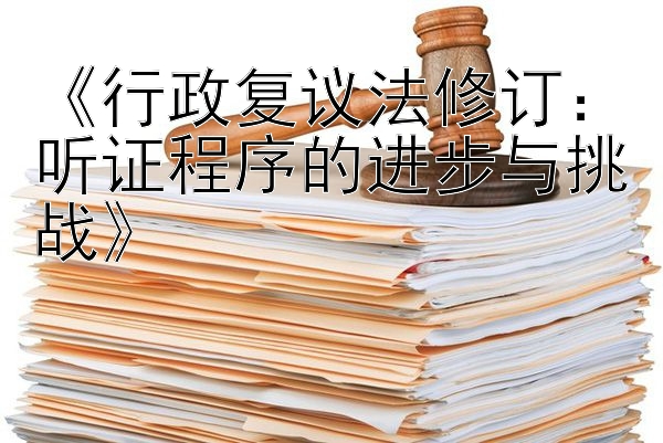 《行政复议法修订：听证程序的进步与挑战》