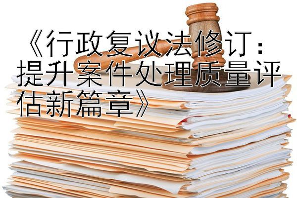 《行政复议法修订：提升案件处理质量评估新篇章》