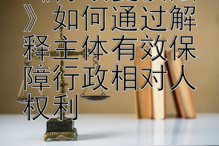 《行政复议法》如何通过解释主体有效保障行政相对人权利