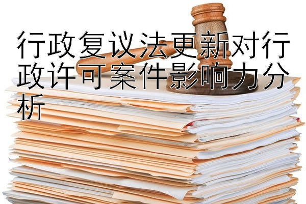 行政复议法更新对行政许可案件影响力分析