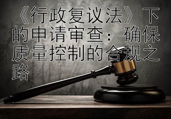 《行政复议法》下的申请审查：确保质量控制的合规之路