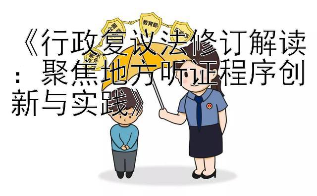 《行政复议法修订解读：聚焦地方听证程序创新与实践》