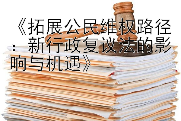 《拓展公民维权路径：新行政复议法的影响与机遇》